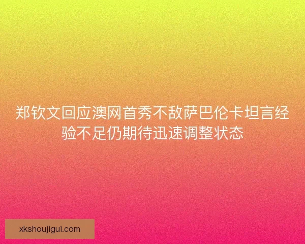 郑钦文回应澳网首秀不敌萨巴伦卡坦言经验不足仍期待迅速调整状态
