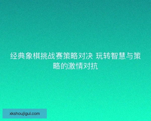 经典象棋挑战赛策略对决 玩转智慧与策略的激情对抗
