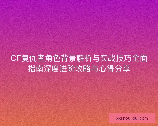 CF复仇者角色背景解析与实战技巧全面指南深度进阶攻略与心得分享