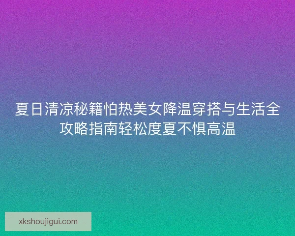 夏日清凉秘籍怕热美女降温穿搭与生活全攻略指南轻松度夏不惧高温