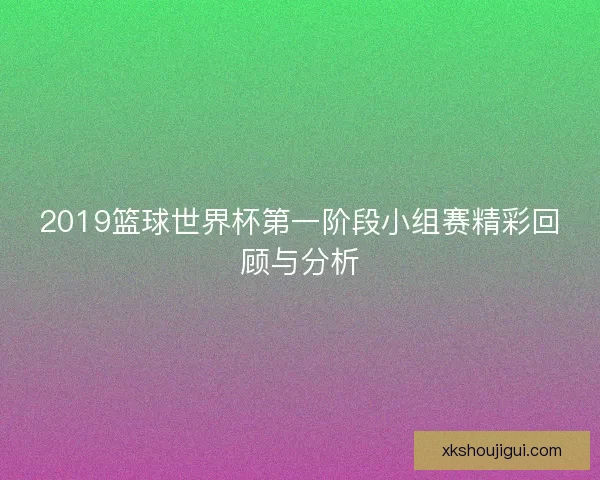 2019篮球世界杯第一阶段小组赛精彩回顾与分析