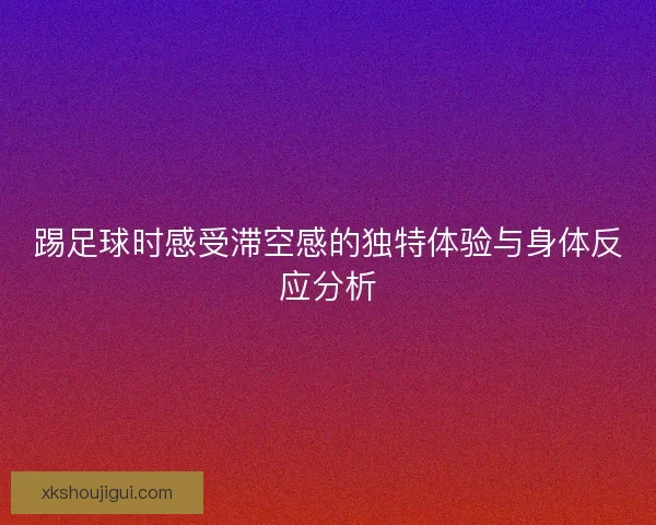 踢足球时感受滞空感的独特体验与身体反应分析 踢足球时感受滞空感的独特体验与身体反应分析