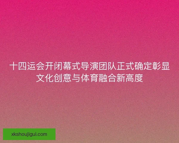 十四运会开闭幕式导演团队正式确定彰显文化创意与体育融合新高度