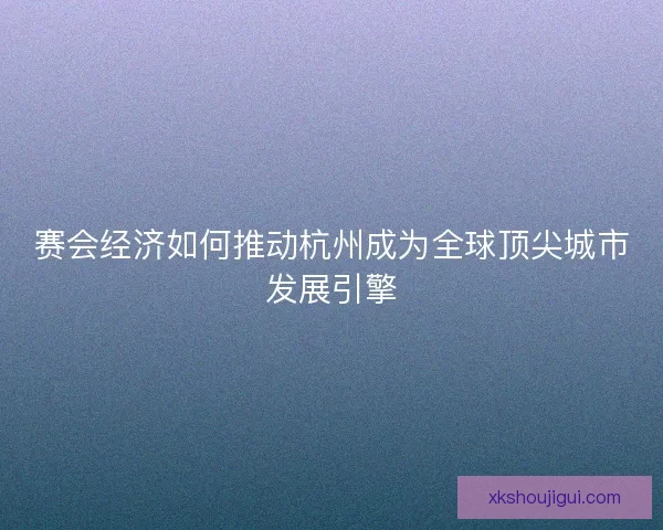 赛会经济如何推动杭州成为全球顶尖城市发展引擎