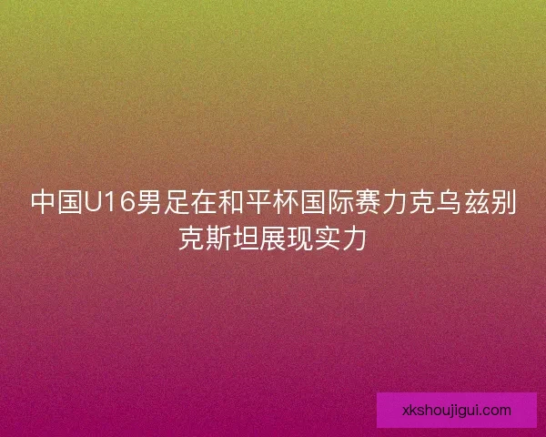 中国U16男足在和平杯国际赛力克乌兹别克斯坦展现实力