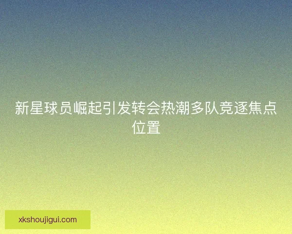 新星球员崛起引发转会热潮多队竞逐焦点位置