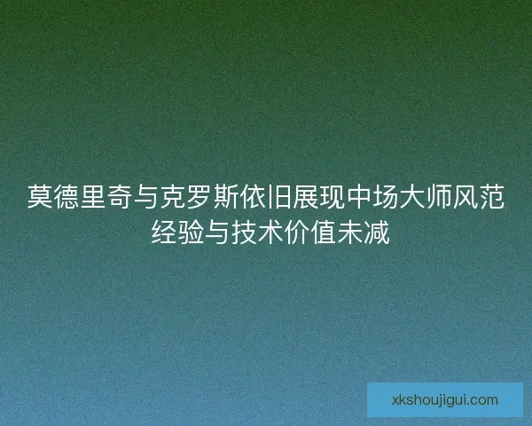 莫德里奇与克罗斯依旧展现中场大师风范 经验与技术价值未减