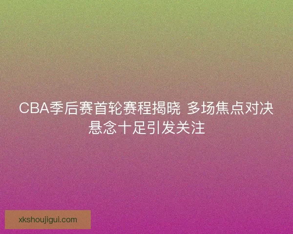 CBA季后赛首轮赛程揭晓 多场焦点对决悬念十足引发关注