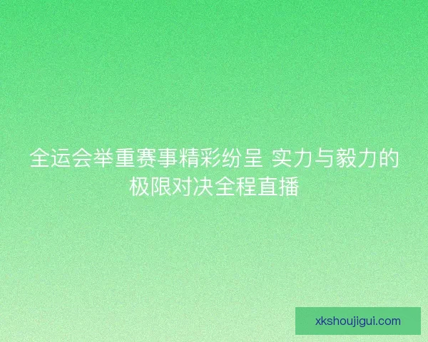 全运会举重赛事精彩纷呈 实力与毅力的极限对决全程直播