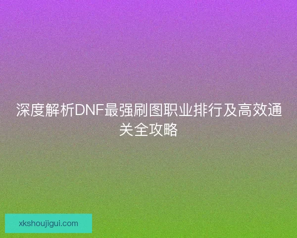 深度解析DNF最强刷图职业排行及高效通关全攻略 深度解析DNF最强刷图职业排行及高效通关全攻略