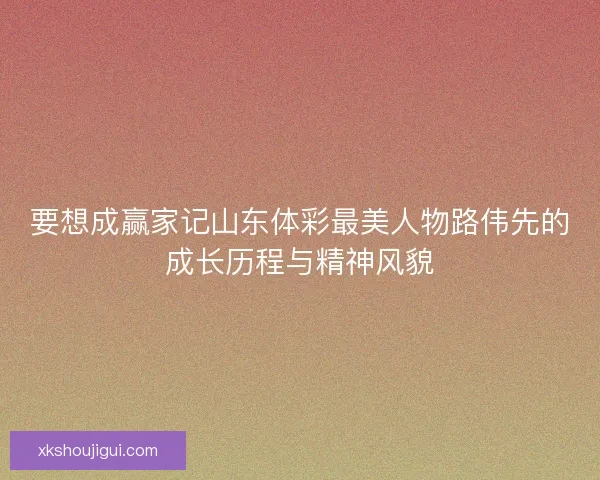 要想成赢家记山东体彩最美人物路伟先的成长历程与精神风貌 要想成赢家记山东体彩最美人物路伟先的成长历程与精神风貌
