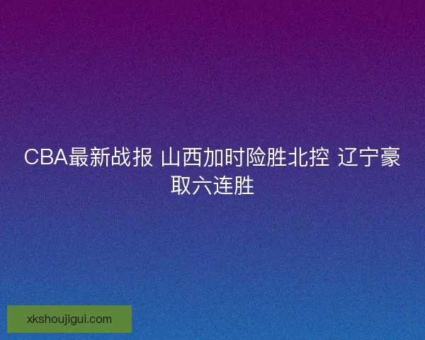 CBA最新战报 山西加时险胜北控 辽宁豪取六连胜