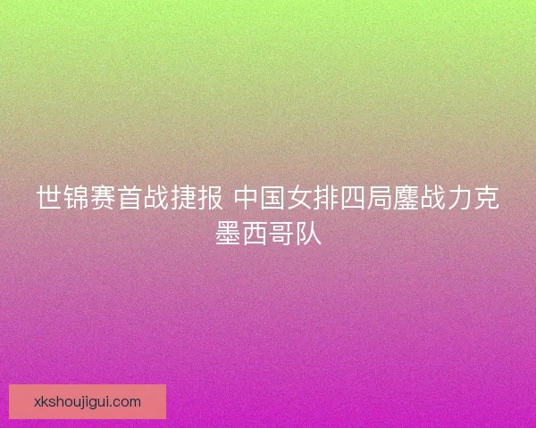 世锦赛首战捷报 中国女排四局鏖战力克墨西哥队 世锦赛首战捷报 中国女排四局鏖战力克墨西哥队