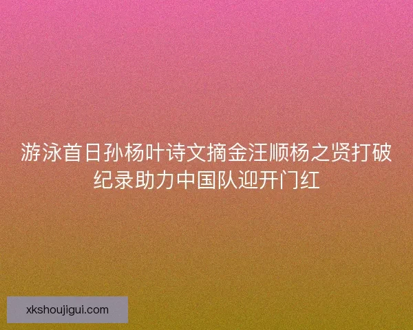 游泳首日孙杨叶诗文摘金汪顺杨之贤打破纪录助力中国队迎开门红
