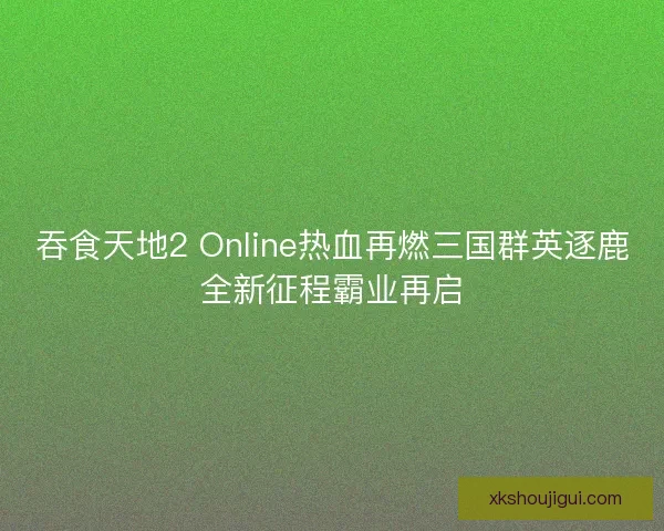 吞食天地2 Online热血再燃三国群英逐鹿全新征程霸业再启