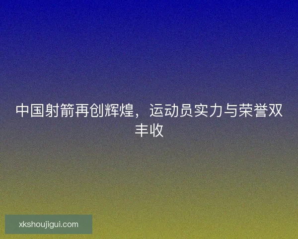 中国射箭再创辉煌，运动员实力与荣誉双丰收