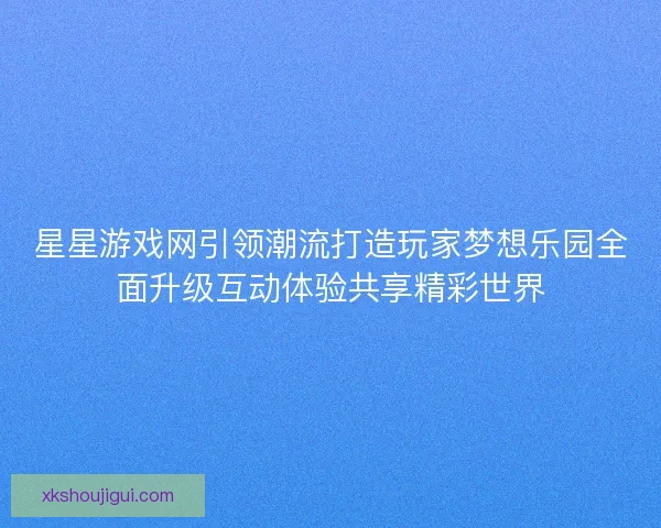 星星游戏网引领潮流打造玩家梦想乐园全面升级互动体验共享精彩世界 星星游戏网引领潮流打造玩家梦想乐园全面升级互动体验共享精彩世界