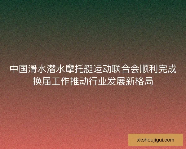 中国滑水潜水摩托艇运动联合会顺利完成换届工作推动行业发展新格局