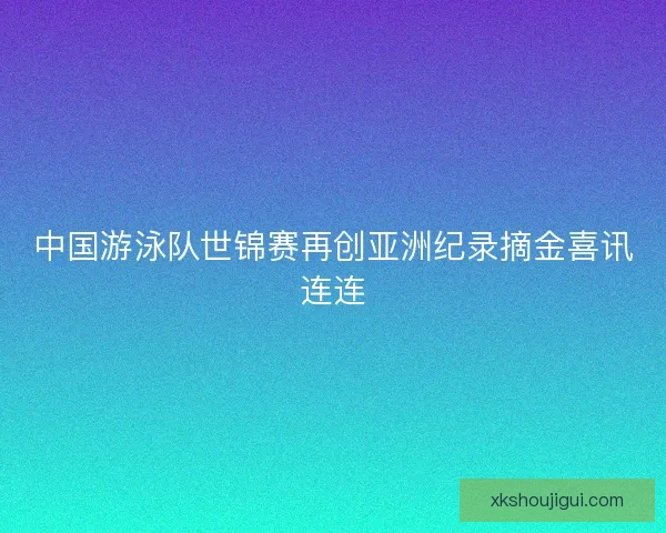 中国游泳队世锦赛再创亚洲纪录摘金喜讯连连