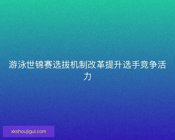 游泳世锦赛选拔机制改革提升选手竞争活力