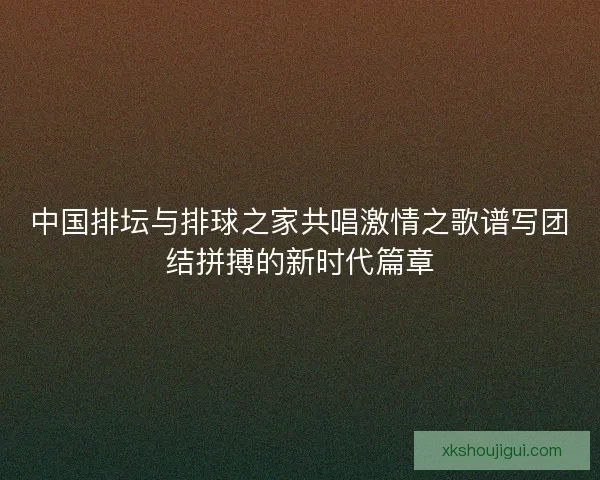 中国排坛与排球之家共唱激情之歌谱写团结拼搏的新时代篇章