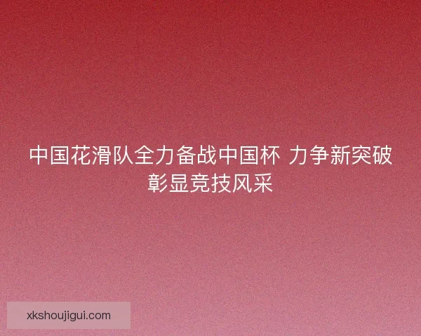 中国花滑队全力备战中国杯 力争新突破彰显竞技风采 中国花滑队全力备战中国杯 力争新突破彰显竞技风采