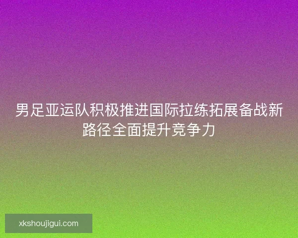 男足亚运队积极推进国际拉练拓展备战新路径全面提升竞争力 男足亚运队积极推进国际拉练拓展备战新路径全面提升竞争力