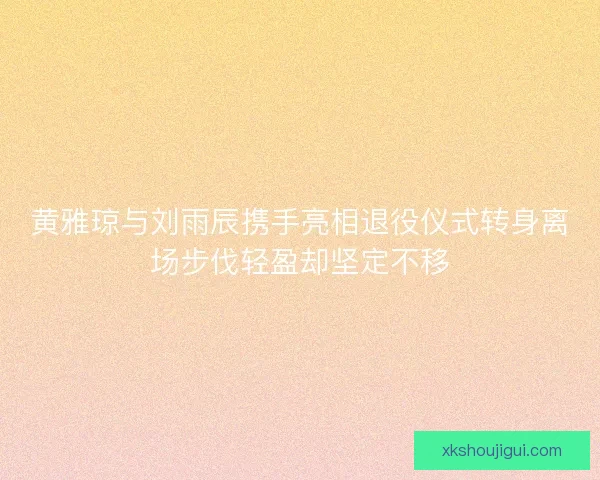 黄雅琼与刘雨辰携手亮相退役仪式转身离场步伐轻盈却坚定不移 黄雅琼与刘雨辰携手亮相退役仪式转身离场步伐轻盈却坚定不移