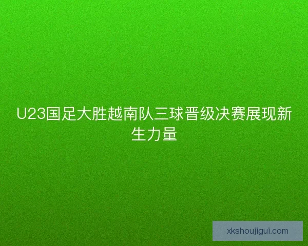 U23国足大胜越南队三球晋级决赛展现新生力量