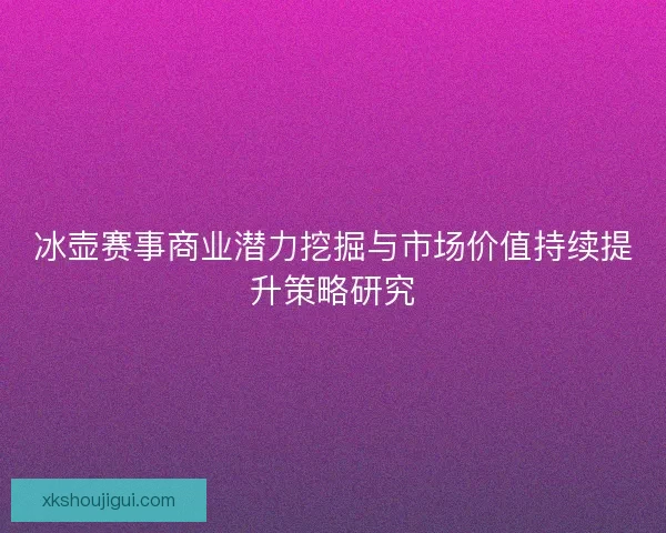 冰壶赛事商业潜力挖掘与市场价值持续提升策略研究 冰壶赛事商业潜力挖掘与市场价值持续提升策略研究